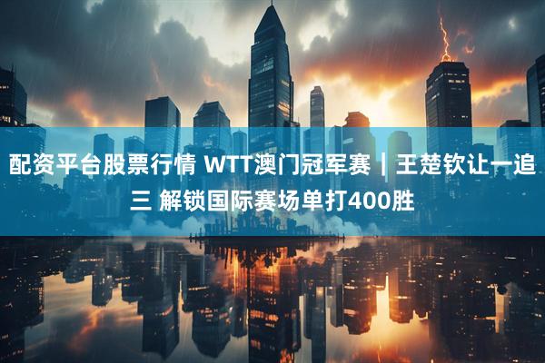 配资平台股票行情 WTT澳门冠军赛｜王楚钦让一追三 解锁国际赛场单打400胜