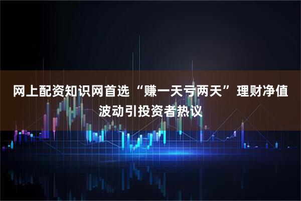 网上配资知识网首选 “赚一天亏两天” 理财净值波动引投资者热议