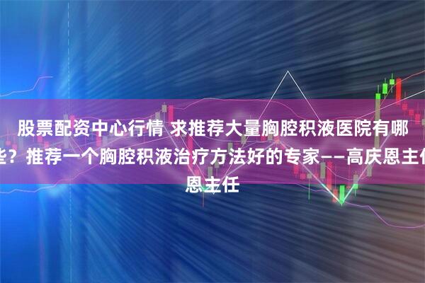 股票配资中心行情 求推荐大量胸腔积液医院有哪些？推荐一个胸腔积液治疗方法好的专家——高庆恩主任