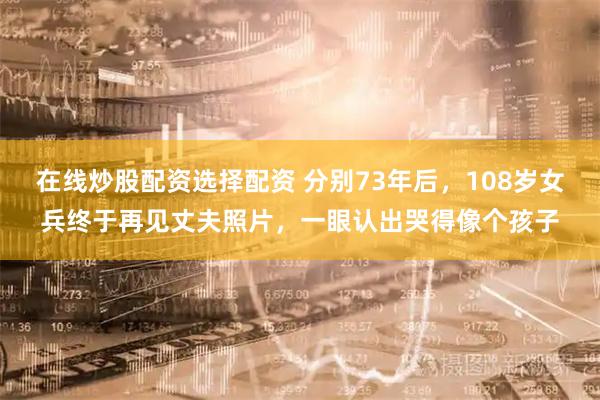 在线炒股配资选择配资 分别73年后，108岁女兵终于再见丈夫照片，一眼认出哭得像个孩子