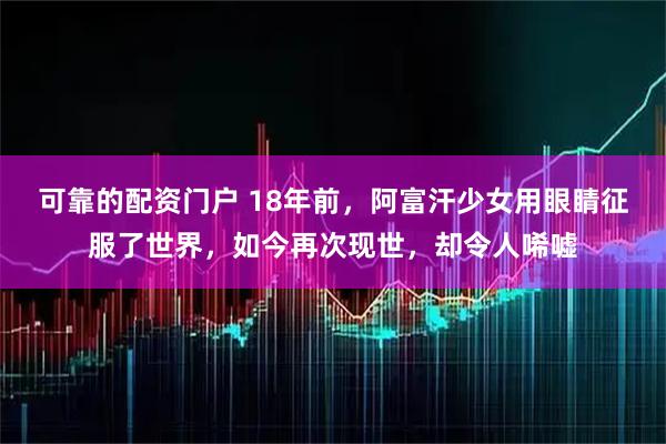 可靠的配资门户 18年前，阿富汗少女用眼睛征服了世界，如今再次现世，却令人唏嘘
