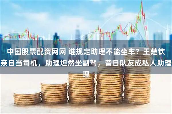 中国股票配资网网 谁规定助理不能坐车？王楚钦亲自当司机，助理坦然坐副驾，昔日队友成私人助理